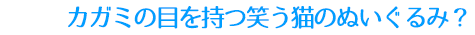 カガミの目を持つ笑う猫のぬぐるみ？