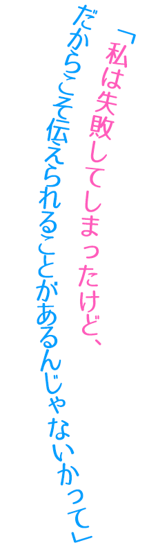 「私は失敗してしまったけど、だからこそ伝えられることがあるんじゃないかって」